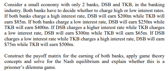 Consider a small economy with only 2 banks, DSB and TKB, in the banking
industry. Both banks have to decide whether to charge high or low interest rates.
If both banks charge a high interest rate, DSB will earn $200m while TKB will
earn $85m. If both banks charge a low interest rate, DSB will earn $250m while
TKB will earn $400m. If DSB charges a higher interest rate while TKB charges
a low interest rate, DSB will earn $300m while TKB will earn $65m. If DSB
charges a low interest rate while TKB charges a high interest rate, DSB will earn
$75m while TKB will earn $500m.
Construct the payoff matrix for the earning of both banks, apply game theory
concepts and solve for the Nash equilibrium and explain whether this is a
prisoner's dilemma game.
