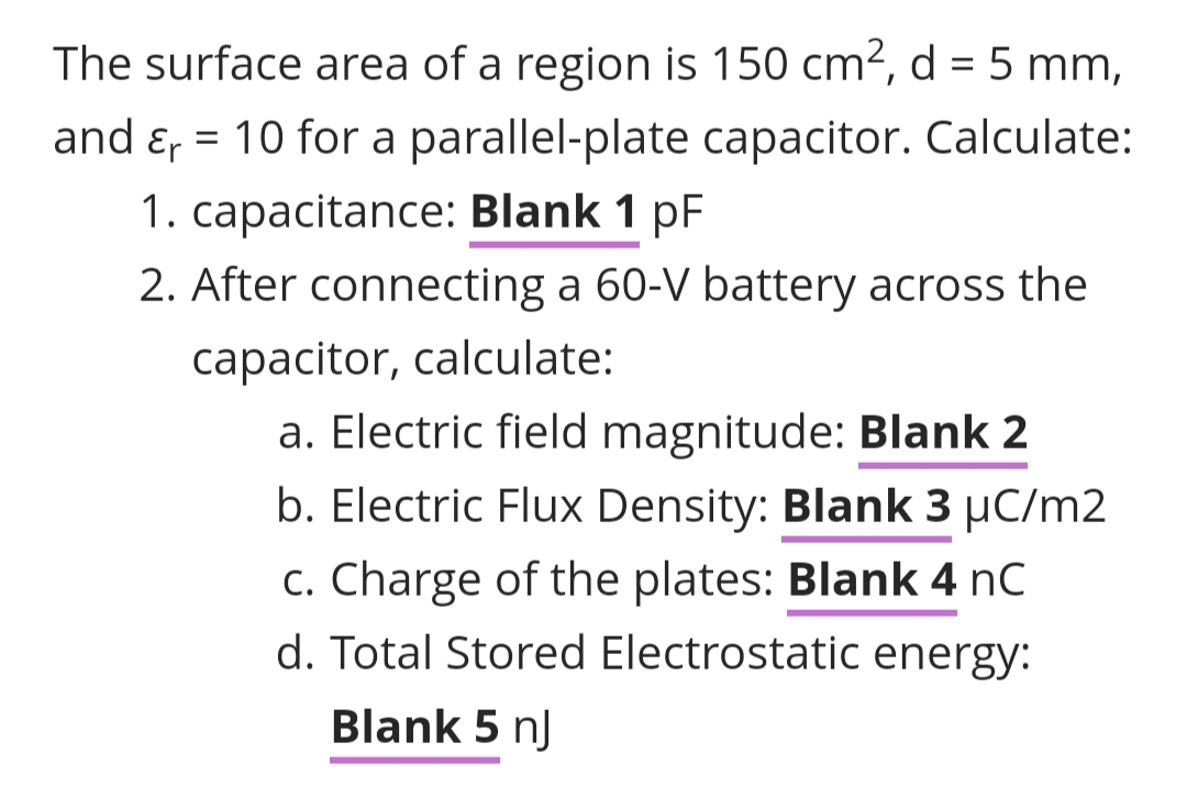 The surface area of a region is 150 cm², d = 5 mm,
and & = 10 for a parallel-plate capacitor. Calculate:
1. capacitance: Blank 1 pF
2. After connecting a 60-V battery across the
capacitor, calculate:
a. Electric field magnitude: Blank 2
b. Electric Flux Density: Blank 3 μC/m2
c. Charge of the plates: Blank 4 nC
d. Total Stored Electrostatic energy:
Blank 5 nj
