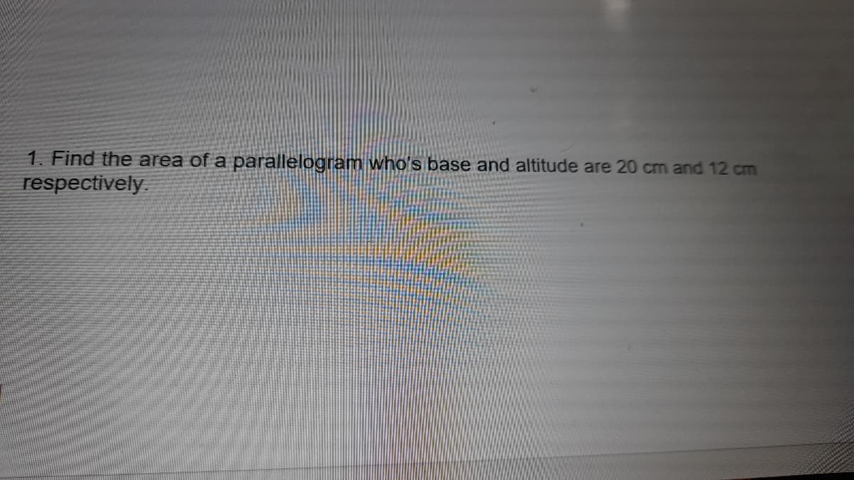 1. Find the area of a parallelogram who's base and altitude are 20 cm and 12 cm
respectively.
