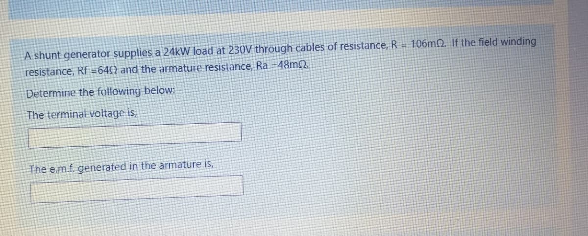 A shunt generator supplies a 24kW load at 230V through cables of resistance, R = 106MQ. If the field winding
resistance, Rf =640 and the armature resistance, Ra =48mN.
Determine the following below:
The terminal voltage is,
The e.m.f. generated in the armature is,
