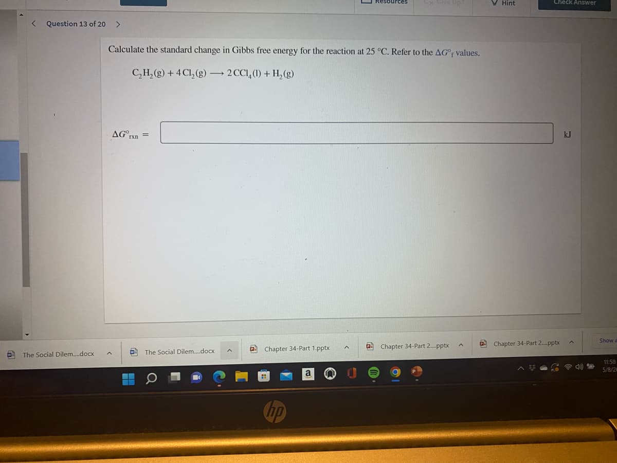 Resources
V Hint
Check Answer
Question 13 of 20
>
Calculate the standard change in Gibbs free energy for the reaction at 25 °C. Refer to the AG° values.
C,H,(g) + 4 Cl,(g)2 CCI,(1) + H, (g)
AG°rn =
kJ
Show
a Chapter 34-Part 2.pptx
a Chapter 34-Part 2.pptx
a Chapter 34-Part 1.pptx
O The Social Dilem.doCx
The Social Dilem.docx
11:58
5/8/2
a
hp
