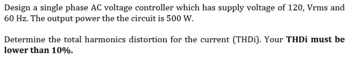 Design a single phase AC voltage controller which has supply voltage of 120, Vrms and
60 Hz. The output power the the circuit is 500 W.
Determine the total harmonics distortion for the current (THDI). Your THDI must be
lower than 10%.
