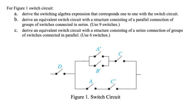 For Figure 1 switch circuit:
a. derive the switching algebra expression that corresponds one to one with the switch circuit.
b. derive an equivalent switch circuit with a structure consisting of a parallel connection of
groups of switches connected in series. (Use 9 switches.)
c. derive an equivalent switch circuit with a structure consisting of a series connection of groups
of switches connected in parallel. (Use 6 switches.)
B'
Figure 1. Switch Circuit
