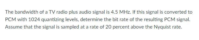 The bandwidth of a TV radio plus audio signal is 4.5 MHz. If this signal is converted to
PCM with 1024 quantizing levels, determine the bit rate of the resulting PCM signal.
Assume that the signal is sampled at a rate of 20 percent above the Nyquist rate.
