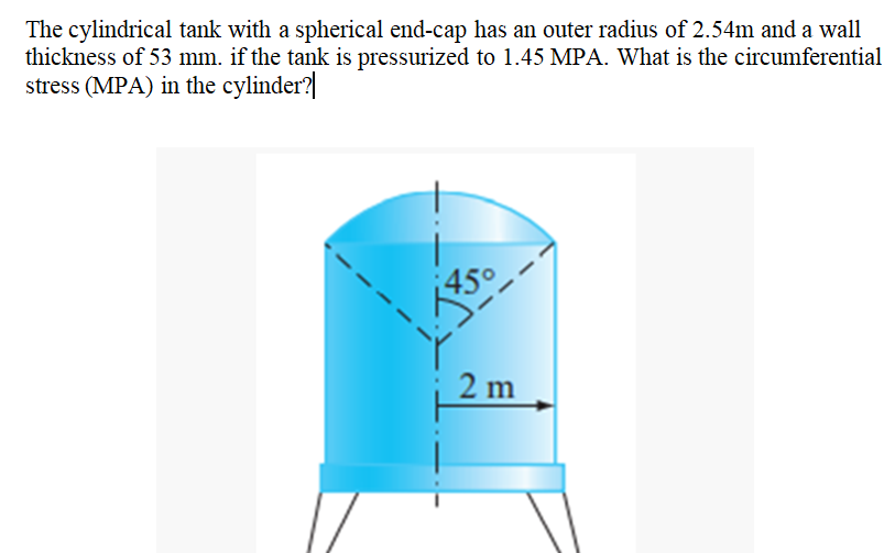 The cylindrical tank with a spherical end-cap has an outer radius of 2.54m and a wall
thickness of 53 mm. if the tank is pressurized to 1.45 MPA. What is the circumferential
stress (MPA) in the cylinder?
2 m
