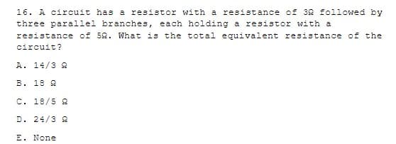 16. A circuit has a resistor with a resistance of 32 followed by
three parallel branches,
each holding a resistor with a
resistance of 52. What is the total equivalent resistance of the
circuit?
A. 14/3 2
B. 18 2
C. 18/5 2
D. 24/3 S2
E. None
