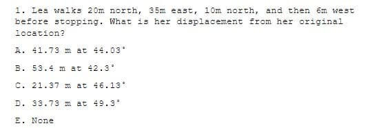 1. Lea walks 20m north, 35m east, 10m north, and then 6m west
before stopping. What is her displacement from her original
location?
A. 41.73 m at 44.03
B. 53.4 m at 42.3
C. 21.37 m at 46.13°
D. 33.73 m at 49.3
E. None
