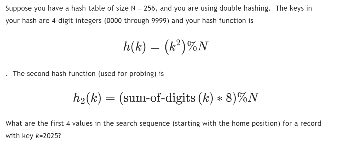 Suppose you have a hash table of size N = 256, and you are using double hashing. The keys in
your hash are 4-digit integers (0000 through 9999) and your hash function is
h(k) = (k²)%N
The second hash function (used for probing) is
h₂(k) = (sum-of-digits (k) * 8)%N
What are the first 4 values in the search sequence (starting with the home position) for a record
with key k-2025?