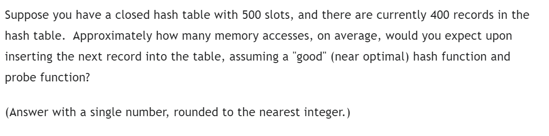 Suppose you have a closed hash table with 500 slots, and there are currently 400 records in the
hash table. Approximately how many memory accesses, on average, would you expect upon
inserting the next record into the table, assuming a "good" (near optimal) hash function and
probe function?
(Answer with a single number, rounded to the nearest integer.)