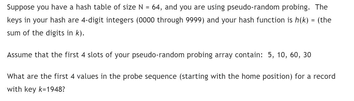 Suppose you have a hash table of size N = 64, and you are using pseudo-random probing. The
keys in your hash are 4-digit integers (0000 through 9999) and your hash function is h(k) = (the
sum of the digits in k).
Assume that the first 4 slots of your pseudo-random probing array contain: 5, 10, 60, 30
What are the first 4 values in the probe sequence (starting with the home position) for a record
with key k=1948?