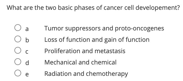 What are the two basic phases of cancer cell developement?
a
Tumor suppressors and proto-oncogenes
O b
Loss of function and gain of function
C
Proliferation and metastasis
d
Mechanical and chemical
O e
Radiation and chemotherapy
