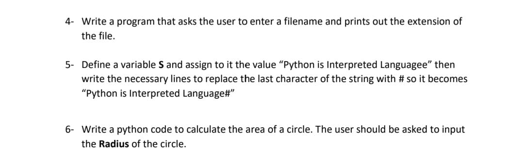 4- Write a program that asks the user to enter a filename and prints out the extension of
the file.
5- Define a variable S and assign to it the value "Python is Interpreted Languagee" then
write the necessary lines to replace the last character of the string with # so it becomes
"Python is Interpreted Language#"
6- Write a python code to calculate the area of a circle. The user should be asked to input
the Radius of the circle.
