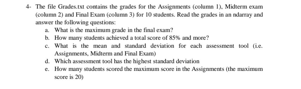 4- The file Grades.txt contains the grades for the Assignments (column 1), Midterm exam
(column 2) and Final Exam (column 3) for 10 students. Read the grades in an ndarray and
answer the following questions:
a. What is the maximum grade in the final exam?
b. How many students achieved a total score of 85% and more?
c. What is the mean and standard deviation for each assessment tool (i.e.
Assignments, Midterm and Final Exam)
d. Which assessment tool has the highest standard deviation
e. How many students scored the maximum score in the Assignments (the maximum
score is 20)
