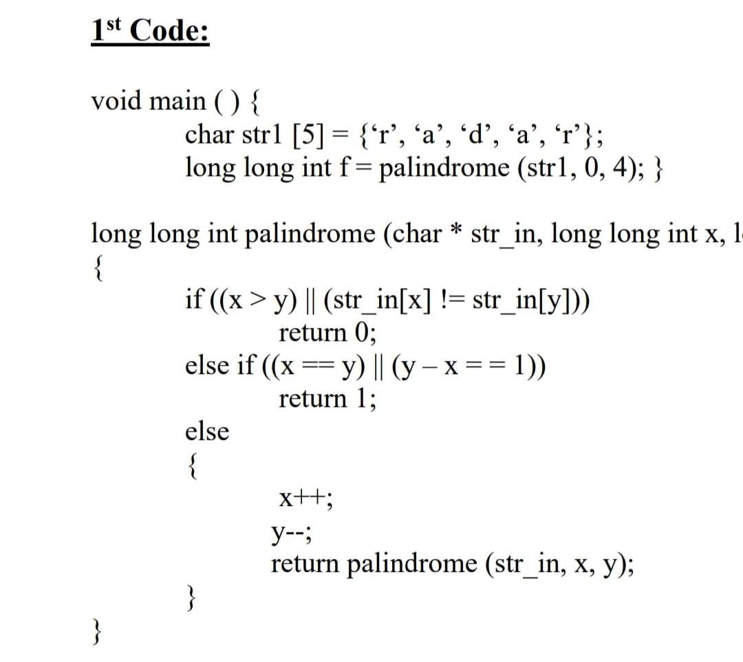 1st Code:
void main ( ) {
char strl [5] = {'r', ´a', 'd’, ´a’, 'r'};
long long int f= palindrome (strl, 0, 4); }
long long int palindrome (char * str_in, long long int x, 1
{
if ((x > y) || (str_in[x] != str_in[y])
return 0;
else if ((x == y) || (y – x == 1))
return 1;
--
-
else
{
x+3;
y--;
return palindrome (str_in, x, y);
}
}
