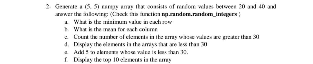 2- Generate a (5, 5) numpy array that consists of random values between 20 and 40 and
answer the following: (Check this function np.random.random_integers )
a. What is the minimum value in each row
b. What is the mean for each column
c. Count the number of elements in the array whose values are greater than 30
d. Display the elements in the arrays that are less than 30
e. Add 5 to elements whose value is less than 30.
f. Display the top 10 elements in the array
