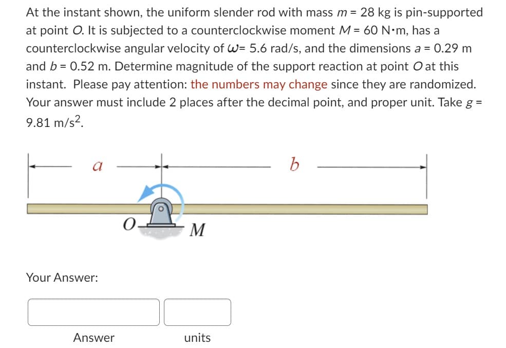 At the instant shown, the uniform slender rod with mass m = 28 kg is pin-supported
at point O. It is subjected to a counterclockwise moment M = 60 N•m, has a
counterclockwise angular velocity of W= 5.6 rad/s, and the dimensions a = 0.29 m
and b = 0.52 m. Determine magnitude of the support reaction at point O at this
instant. Please pay attention: the numbers may change since they are randomized.
Your answer must include 2 places after the decimal point, and proper unit. Take g =
9.81 m/s².
a
Your Answer:
Answer
M
units
b