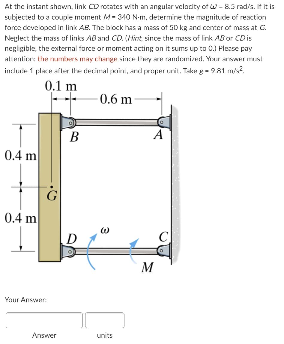 At the instant shown, link CD rotates with an angular velocity of W = 8.5 rad/s. If it is
subjected to a couple moment M = 340 N·m, determine the magnitude of reaction
force developed in link AB. The block has a mass of 50 kg and center of mass at G.
Neglect the mass of links AB and CD. (Hint, since the mass of link AB or CD is
negligible, the external force or moment acting on it sums up to 0.) Please pay
attention: the numbers may change since they are randomized. Your answer must
include 1 place after the decimal point, and proper unit. Take g = 9.81 m/s².
0.1 m
0.4 m
0.4 m
G
Your Answer:
Answer
B
0.6 m
units
A
M