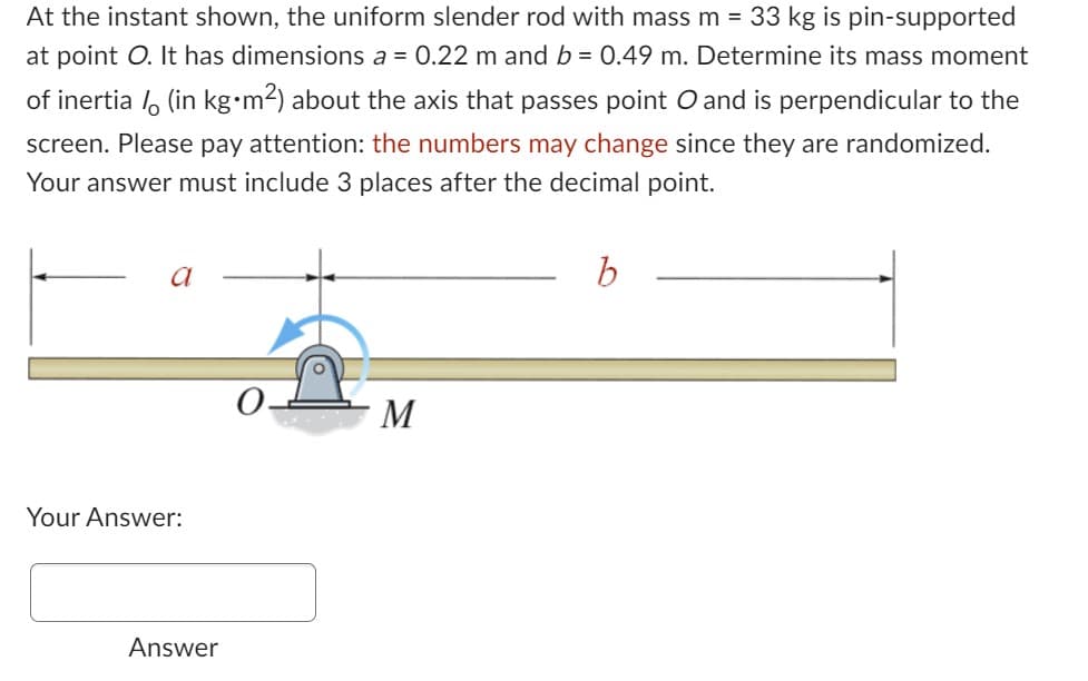 At the instant shown, the uniform slender rod with mass m = 33 kg is pin-supported
at point O. It has dimensions a = 0.22 m and b = 0.49 m. Determine its mass moment
of inertia / (in kg.m²) about the axis that passes point O and is perpendicular to the
screen. Please pay attention: the numbers may change since they are randomized.
Your answer must include 3 places after the decimal point.
a
Your Answer:
Answer
M
b