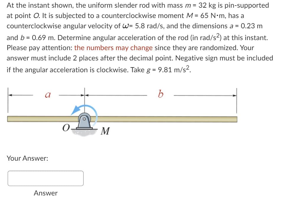 At the instant shown, the uniform slender rod with mass m = 32 kg is pin-supported
at point O. It is subjected to a counterclockwise moment M = 65 N•m, has a
counterclockwise angular velocity of W= 5.8 rad/s, and the dimensions a = 0.23 m
and b = 0.69 m. Determine angular acceleration of the rod (in rad/s²) at this instant.
Please pay attention: the numbers may change since they are randomized. Your
answer must include 2 places after the decimal point. Negative sign must be included
if the angular acceleration is clockwise. Take g = 9.81 m/s².
a
Your Answer:
Answer
M
b