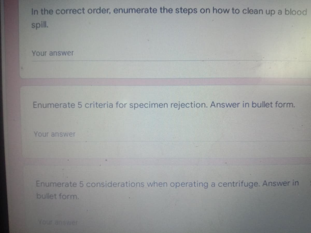 In the correct order, enumerate the steps on how to clean up a blood
spill.
Your answer
Enumerate 5 criteria for specimen rejection. Answer in bullet form.
Your answer
Enumerate 5 considerations when operating a centrifuge. Answer in
bullet form.
Your answer

