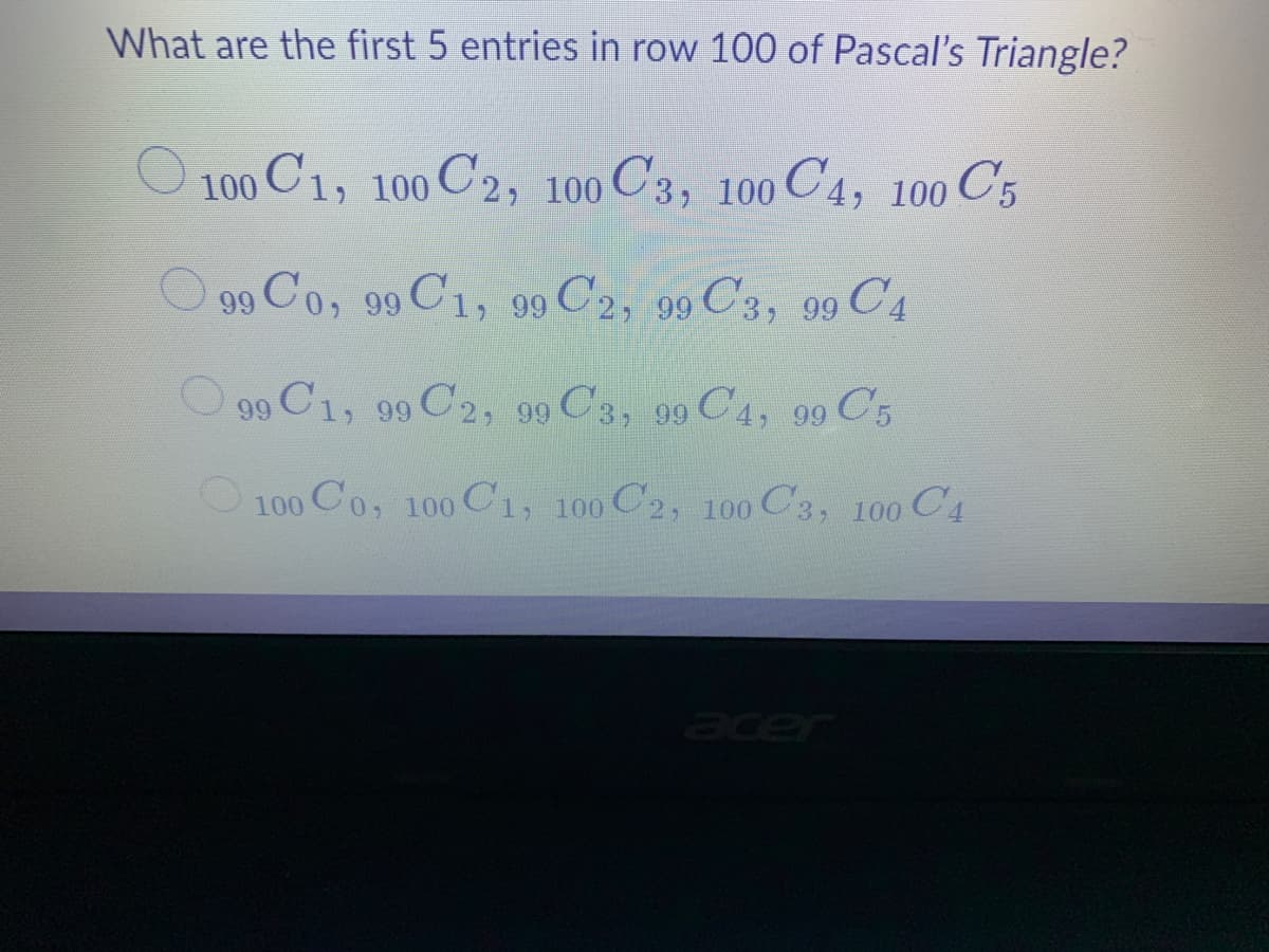 What are the first 5 entries in row 100 of Pascal's Triangle?
100 C1, 100 C2, 100 C3, 100 C4, 100 C5
O 99 Co, 99 C1, 99 C'2, 99 C3, 99 C4
O 90 C1, 99 C2, 99 C'3, 99 C4, 99 C5
C31
O100 Co, 100 Cı, 100 C2, 100 C3, 100 C4
acer
