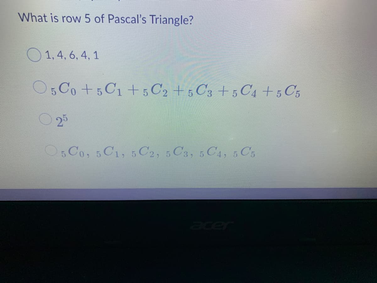 What is row 5 of Pascal's Triangle?
O 1, 4, 6, 4, 1
O5 Co +5C1+5 C2 + 5 C3 5 C4+5 C5
O 25
O5 Co, 5 C1, 5 C2, 5 C3, 5 C4, 5 C5
cer
