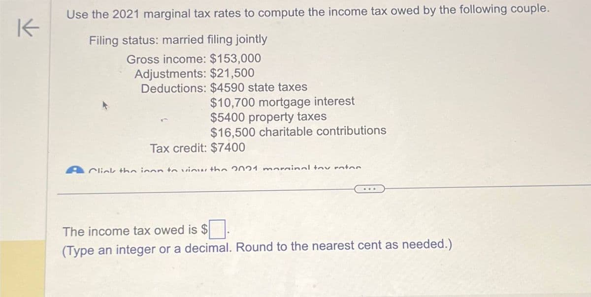 K
Use the 2021 marginal tax rates to compute the income tax owed by the following couple.
Filing status: married filing jointly
Gross income: $153,000
Adjustments: $21,500
Deductions: $4590 state taxes
$10,700 mortgage interest
$5400 property taxes
$16,500 charitable contributions
Tax credit: $7400
Click the icon to view the 2021 marginal tax rates
The income tax owed is $
(Type an integer or a decimal. Round to the nearest cent as needed.)