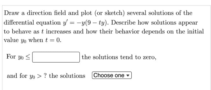 Draw a direction field and plot (or sketch) several solutions of the
differential equation y' = -y(9 – ty). Describe how solutions appear
to behave ast increases and how their behavior depends on the initial
value yo when t = 0.
For yo <
the solutions tend to zero,
and for yo > ? the solutions
Choose one
