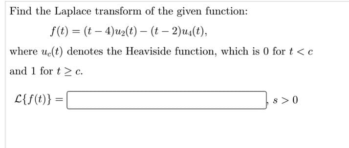 Find the Laplace transform of the given function:
f(t) = (t – 4)u2(t) – (t – 2)u4(t),
where ut) denotes the Heaviside function, which is 0 for t < c
and 1 for t > c.
L{f(t)} =
s > 0
