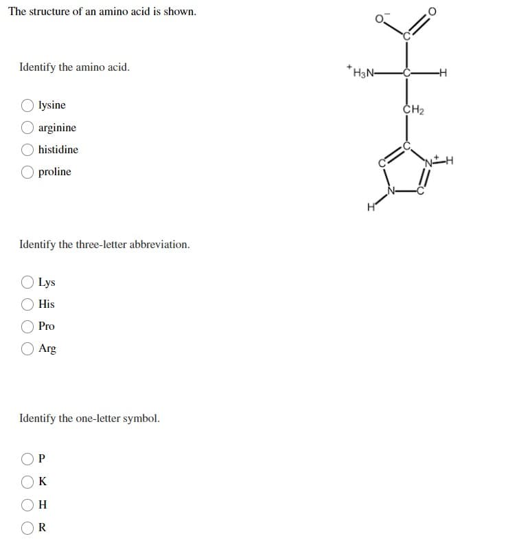 The structure of an amino acid is shown.
Identify the amino acid.
lysine
O arginine
histidine
proline
Identify the three-letter abbreviation.
Lys
His
Pro
Arg
Identify the one-letter symbol.
P
K
H
R
+H3N-
CH₂
-H
NH
