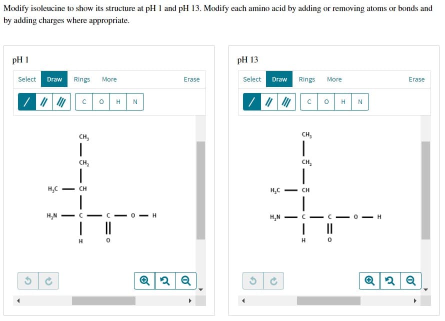 Modify isoleucine to show its structure at pH 1 and pH 13. Modify each amino acid by adding or removing atoms or bonds and
by adding charges where appropriate.
pH 1
pH 13
Select Draw
Rings More
Erase
Rings More
Erase
C
с
CH₂
CH₂
H₂C
H₂N
1
CH₂
|
CH
|
310
H―
H
O H N
U
с
||
0
H
Q2 Q
Select Draw
/ ||| |||
H₂C
H₂N
1
CH₂
|
CH
-
n
O H
|
H 0
H
N
H
Q2Q