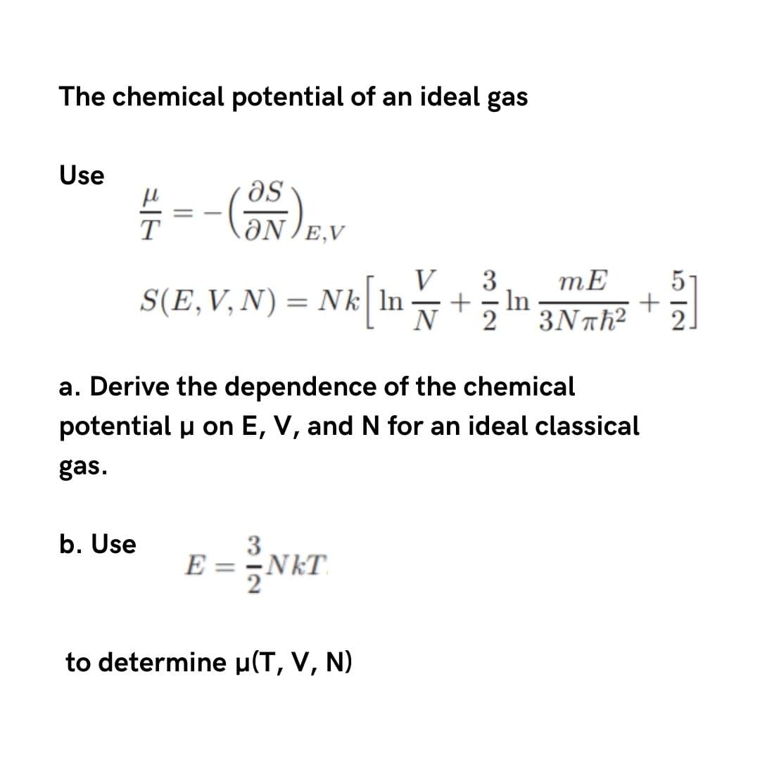 The chemical potential of an ideal gas
Use
as
ƏN E,V
V
S(E,V, N) = Nk| ln
N
3
In
2
3Νπh?
a. Derive the dependence of the chemical
potential u on E, V, and N for an ideal classical
gas.
b. Use
3
E = -NkT.
to determine µ(T, V, N)
