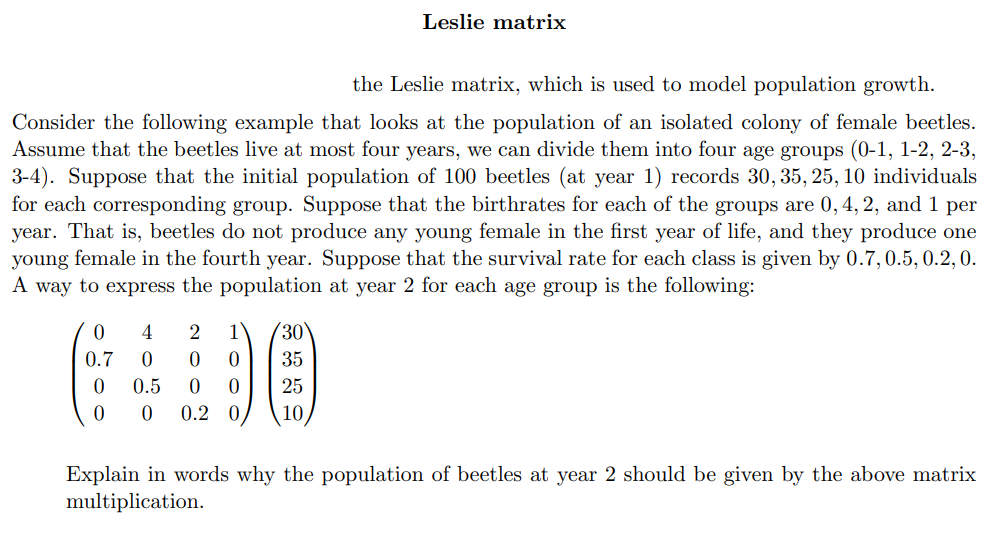 Leslie matrix
the Leslie matrix, which is used to model population growth.
Consider the following example that looks at the population of an isolated colony of female beetles.
Assume that the beetles live at most four years, we can divide them into four age groups (0-1, 1-2, 2-3,
3-4). Suppose that the initial population of 100 beetles (at year 1) records 30, 35, 25, 10 individuals
for each corresponding group. Suppose that the birthrates for each of the groups are 0, 4, 2, and 1 per
year. That is, beetles do not produce any young female in the first year of life, and they produce one
young female in the fourth year. Suppose that the survival rate for each class is given by 0.7, 0.5, 0.2,0.
A way to express the population at year 2 for each age group is the following:
4
1
30
0.7
35
0.5
25
0.2 0
10,
Explain in words why the population of beetles at year 2 should be given by the above matrix
multiplication.
