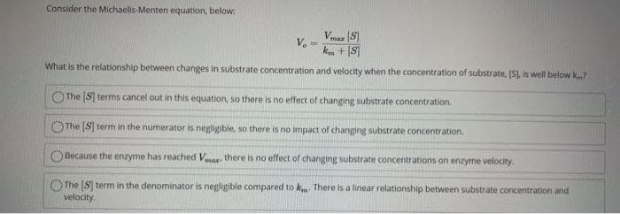 Consider the Michaelis-Menten equation, below:
Vmaz (S
V.
k + [S]
%3D
What is the relationship between changes in substrate concentration and velocity when the concentration of substrate, [S), is well below k7
The S terms cancel out in this equation, so there is no effect of changing substrate concentration.
The S] term in the numerator is negligible, so there is no impact of changing substrate concentration.
Because the enzyme has reached Vr there is no effect of changing substrate concentrations on enzyme velocity.
OThe [S term in the denominator is negligible compared to k There is a linear relationship between substrate concentration and
velocity.
