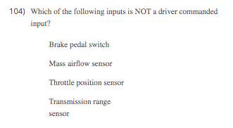 104) Which of the following inputs is NOT a driver commanded
input?
Brake pedal switch
Mass airflow sensor
Throttle position sensor
Transmission range
sensor
