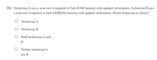 96) Technician A says a scan tool is required to flash RAM memory with updated information. Technician B says
a scan tool is required to flash EEPROM memory with updated information. Which technician is correct?
O Technician A
O Technician B
Both technicians A and
B
Neither technician A
пог В
