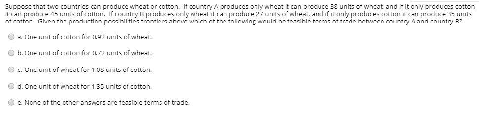 Suppose that two countries can produce wheat or cotton. If country A produces only wheat it can produce 38 units of wheat, and if it only produces cotton
it can produce 45 units of cotton. If country B produces only wheat it can produce 27 units of wheat, and if it only produces cotton it can produce 35 units
of cotton. Given the production possibilities frontiers above which of the following would be feasible terms of trade between country A and country B?
O a. One unit of cotton for 0.92 units of wheat.
O b. One unit of cotton for 0.72 units of wheat.
O c. One unit of wheat for 1.08 units of cotton.
O d. One unit of wheat for 1.35 units of cotton.
O e. None of the other answers are feasible terms of trade.
