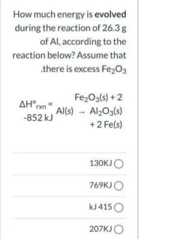 How much energy is evolved
during the reaction of 26.3 g
of Al, according to the
reaction below? Assume that
.there is excess Fe203
Fe2O3(s) +2
AH,
Al(s) Al203(s)
-852 kJ
+2 Fe(s)
130KJO
769KJO
kJ 415O
207KJO
