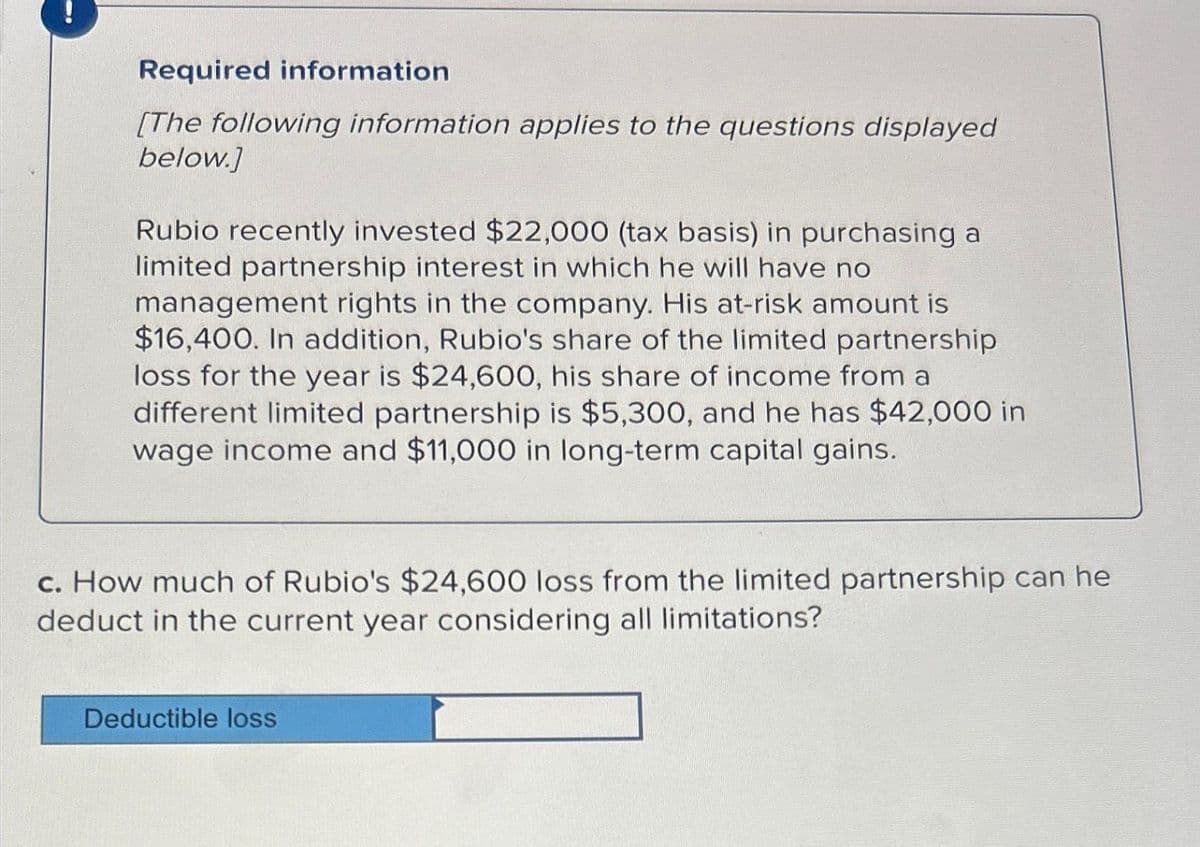 Required information
[The following information applies to the questions displayed
below.]
Rubio recently invested $22,000 (tax basis) in purchasing a
limited partnership interest in which he will have no
management rights in the company. His at-risk amount is
$16,400. In addition, Rubio's share of the limited partnership
loss for the year is $24,600, his share of income from a
different limited partnership is $5,300, and he has $42,000 in
wage income and $11,000 in long-term capital gains.
c. How much of Rubio's $24,600 loss from the limited partnership can he
deduct in the current year considering all limitations?
Deductible loss
