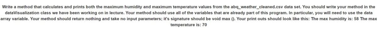 Write a method that calculates and prints both the maximum humidity and maximum temperature values from the abq_weather_cleaned.csv data set. You should write your method in the
data Visualization class we have been working on in lecture. Your method should use all of the variables that are already part this program. In particular, you will need to use the data
array variable. Your method should return nothing and take no input parameters; it's signature should be void max (). Your print outs should look like this: The max humidity is: 58 The max
temperature is: 70