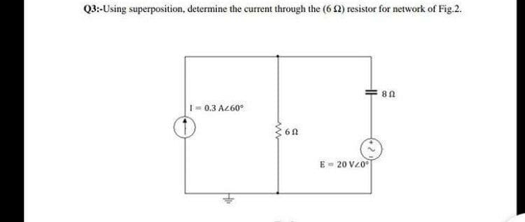 Q3:-Using superposition, determine the current through the (6 2) resistor for network of Fig.2.
82
1= 0.3 A260°
E = 20 V20
