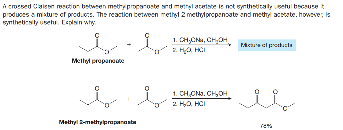 A crossed Claisen reaction between methylpropanoate and methyl acetate is not synthetically useful because it
produces a mixture of products. The reaction between methyl 2-methylpropanoate and methyl acetate, however, is
synthetically useful. Explain why.
1. CH;ONa, CH3OH
Mixture of products
O.
2. Н,О, НСІ
Methyl propanoate
1. CH3ONA, CH3OH
2. НаО, НСІ
Methyl 2-methylpropanoate
78%
