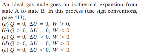 An ideal gas undergoes an isothermal expansion from
state A to state B. In this process (use sign conventions,
page 413),
(a) Q = 0, AU = 0, W > 0.
(b) Q > 0, AU
(c) Q = 0, AU > 0, W > 0.
(d) Q > 0, AU
(e) Q = 0, AU < 0, W < 0.
0, W < 0.
0, W > 0.
