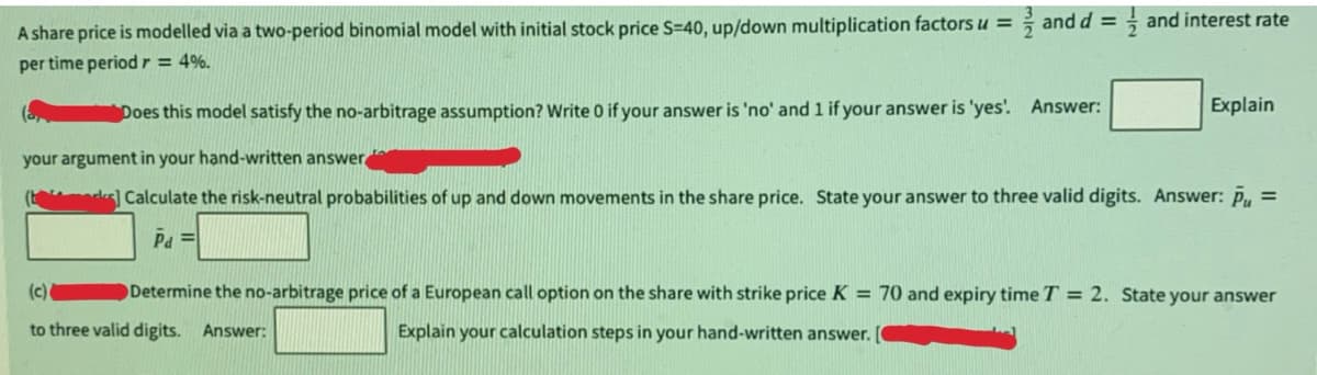 A share price is modelled via a two-period binomial model with initial stock price S=40, up/down multiplication factors u =
per time period r = 4%.
and d =
and interest rate
Explain
Does this model satisfy the no-arbitrage assumption? Write 0 if your answer is 'no' and 1 if your answer is 'yes'. Answer:
your argument in your hand-written answer
(b) Calculate the risk-neutral probabilities of up and down movements in the share price. State your answer to three valid digits. Answer: P =
Pd=
(c)
to three valid digits. Answer:
Determine the no-arbitrage price of a European call option on the share with strike price K = 70 and expiry time T = 2. State your answer
Explain your calculation steps in your hand-written answer.
