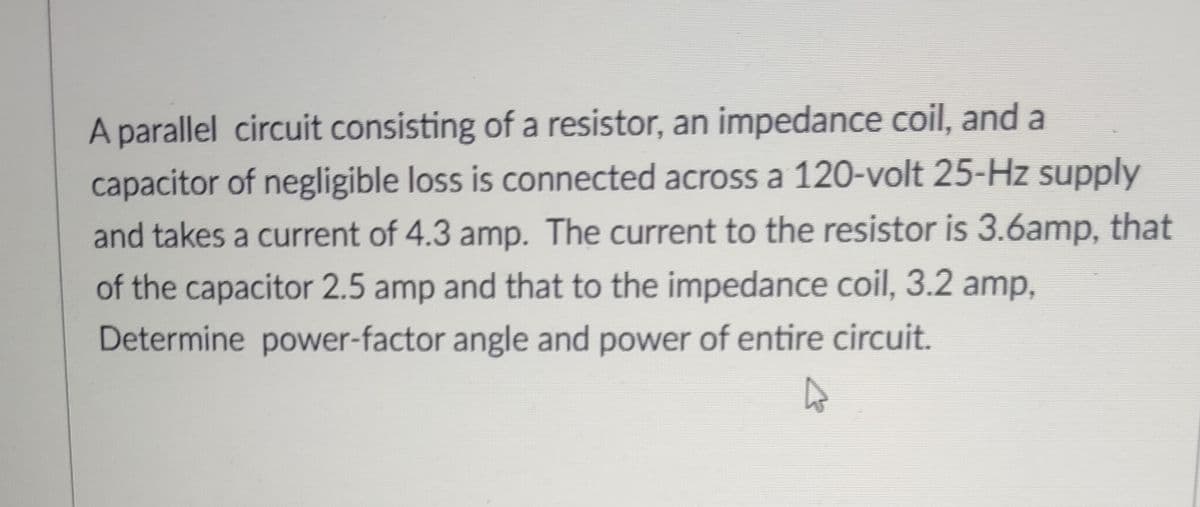 A parallel circuit consisting of a resistor, an impedance coil, and a
capacitor of negligible loss is connected across a 120-volt 25-Hz supply
and takes a current of 4.3 amp. The current to the resistor is 3.6amp, that
of the capacitor 2.5 amp and that to the impedance coil, 3.2 amp,
Determine power-factor angle and power of entire circuit.
