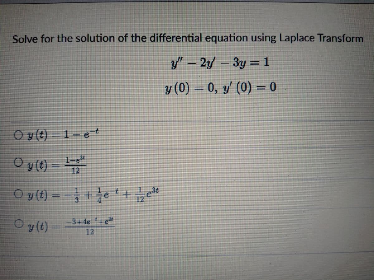 Solve for the solution of the differential equation using Laplace Transform
y" – 2y – 3y = 1
y (0) = 0, y (0) = 0
Oy (t) = 1- e-t
Oy (t) %3D뉴
1-e"
12
Oy (t) = -+e +tet
12
Oy(t)=
-3+4e +e"
12

