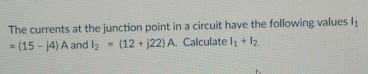 The currents at the junction point in a circuit have the following values I1
= (15 - j4) A and l2 = (12 + j22) A. Calculate l1 + l2
