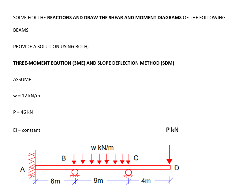 SOLVE FOR THE REACTIONS AND DRAW THE SHEAR AND MOMENT DIAGRAMS OF THE FOLLOWING
BEAMS
PROVIDE A SOLUTION USING BOTH;
THREE-MOMENT EQUTION (3ME) AND SLOPE DEFLECTION METHOD (SDM)
ASSUME
w = 12 kN/m
P = 46 kN
El = constant
P kN
w kN/m
В
C
A
D
6m
9m
4m *

