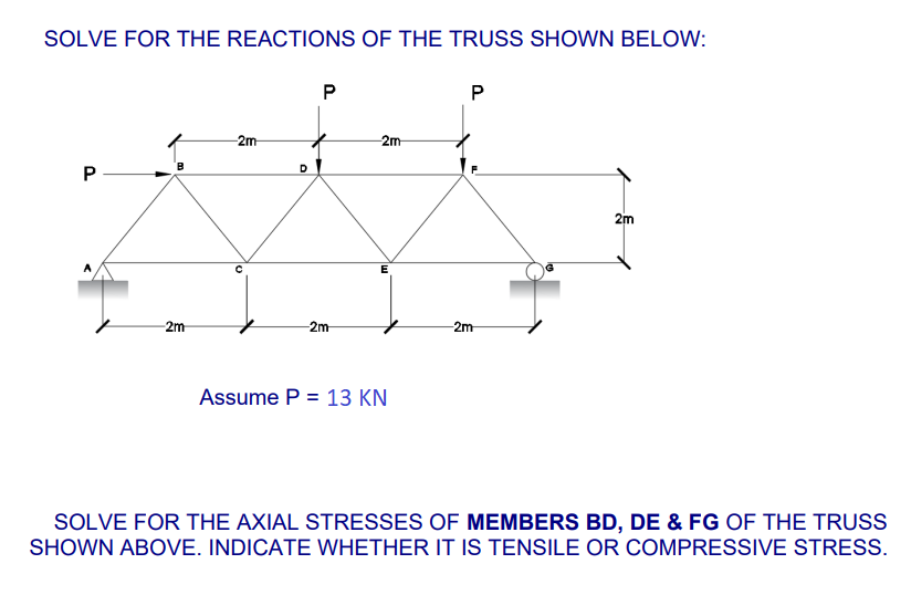 SOLVE FOR THE REACTIONS OF THE TRUSS SHOWN BELOW:
P
P
-2m
2m
2m
E
-2m
-2m
-2m
Assume P = 13 KN
SOLVE FOR THE AXIAL STRESSES OF MEMBERS BD, DE & FG OF THE TRUSS
SHOWN ABOVE. INDICATE WHETHER IT IS TENSILE OR COMPRESSIVE STRESS.
