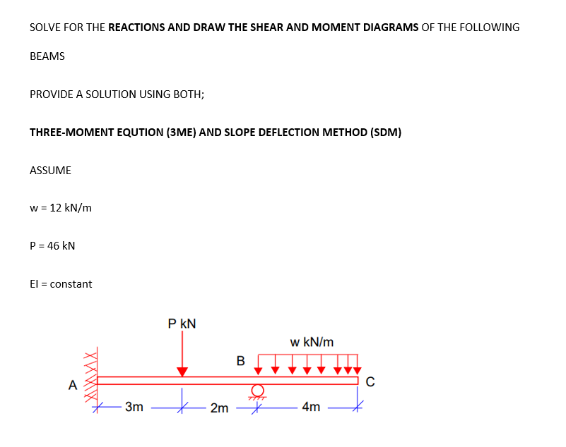 SOLVE FOR THE REACTIONS AND DRAW THE SHEAR AND MOMENT DIAGRAMS OF THE FOLLOWING
BEAMS
PROVIDE A SOLUTION USING BOTH;
THREE-MOMENT EQUTION (3ME) AND SLOPE DEFLECTION METHOD (SDM)
ASSUME
w = 12 kN/m
P = 46 kN
El = constant
P kN
w kN/m
B
A
3m
2m *
4m
